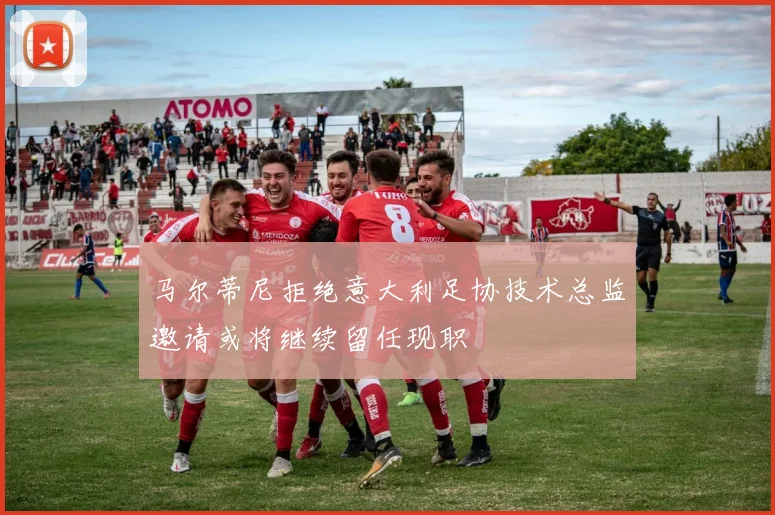 马尔蒂尼拒绝意大利足协技术总监邀请或将继续留任现职