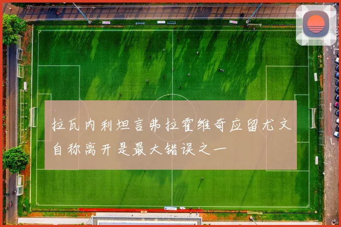 拉瓦内利坦言弗拉霍维奇应留尤文自称离开是最大错误之一
