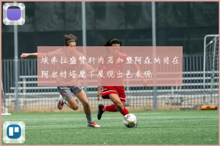 埃弗拉盛赞科内若加盟阿森纳将在阿尔特塔麾下展现出色表现