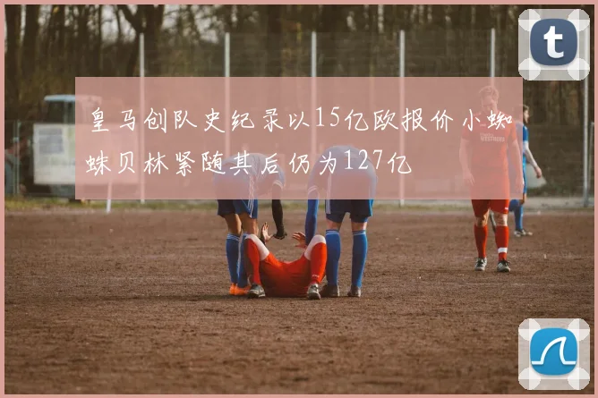 皇马创队史纪录以15亿欧报价小蜘蛛贝林紧随其后仍为127亿