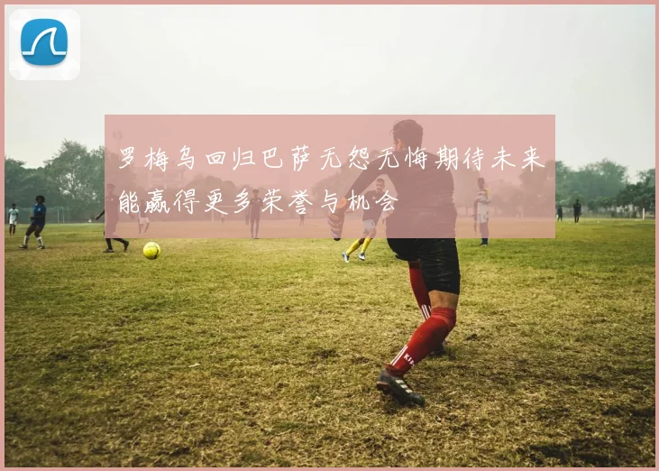 罗梅乌回归巴萨无怨无悔期待未来能赢得更多荣誉与机会