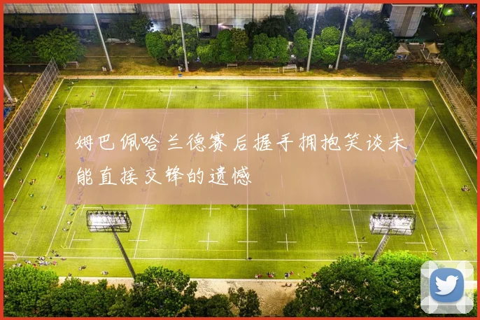 姆巴佩哈兰德赛后握手拥抱笑谈未能直接交锋的遗憾