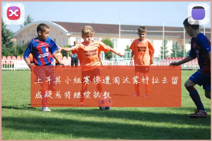 土耳其小组赛惨遭淘汰蒙特拉去留成疑或将继续执教