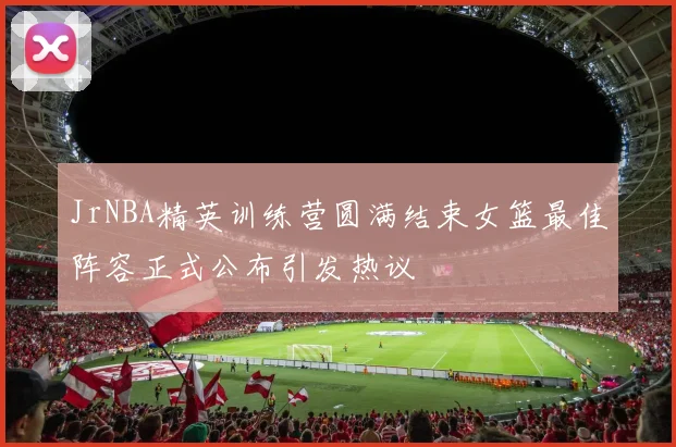 JrNBA精英训练营圆满结束女篮最佳阵容正式公布引发热议