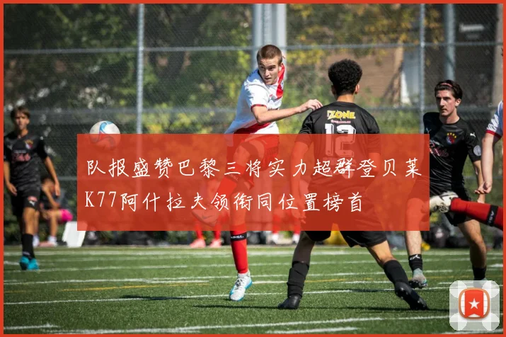 队报盛赞巴黎三将实力超群登贝莱K77阿什拉夫领衔同位置榜首