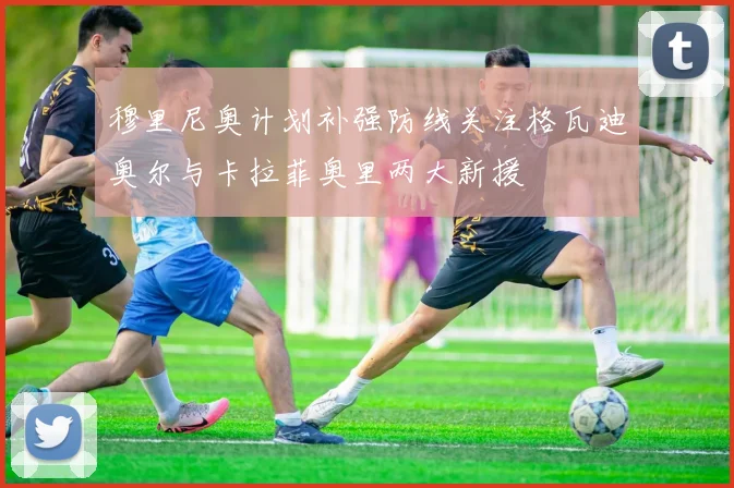 穆里尼奥计划补强防线关注格瓦迪奥尔与卡拉菲奥里两大新援