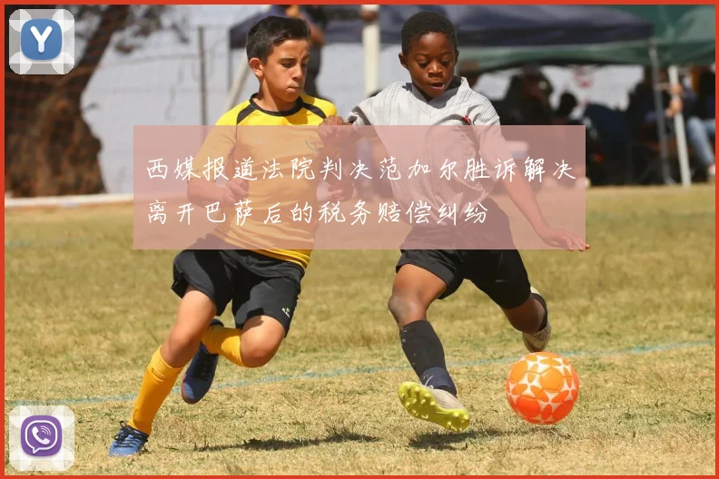 西媒报道法院判决范加尔胜诉解决离开巴萨后的税务赔偿纠纷