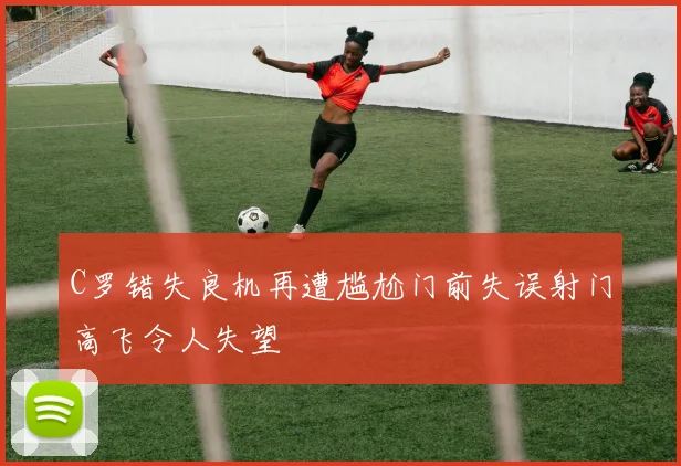 C罗错失良机再遭尴尬门前失误射门高飞令人失望