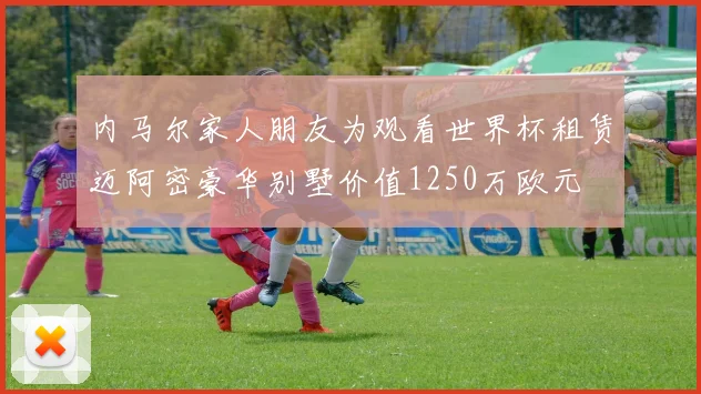 内马尔家人朋友为观看世界杯租赁迈阿密豪华别墅价值1250万欧元