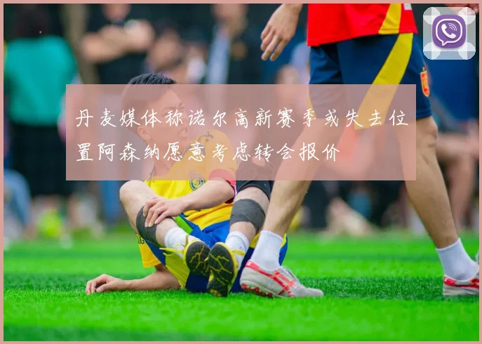 丹麦媒体称诺尔高新赛季或失去位置阿森纳愿意考虑转会报价