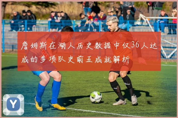 詹姆斯在湖人历史数据中仅36人达成的多项队史前五成就解析