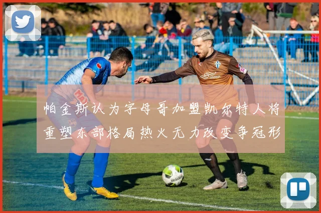 帕金斯认为字母哥加盟凯尔特人将重塑东部格局热火无力改变争冠形势